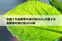 <b>中国十大品牌茶叶排行榜2018,中国十大品牌茶叶排行榜2018级</b>