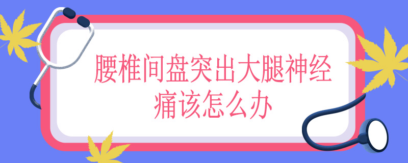 腰椎间盘突出大腿神经痛该怎么办
